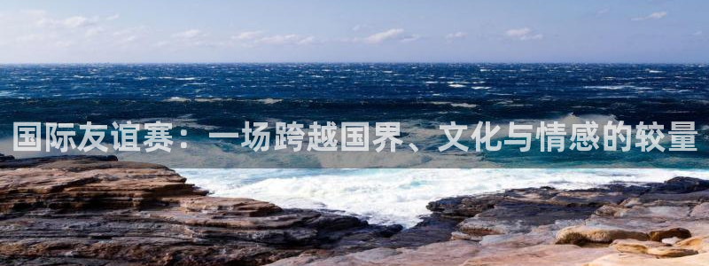 so米体育直播免费观看：国际友谊赛：一场跨越国界、文化与情感的较量